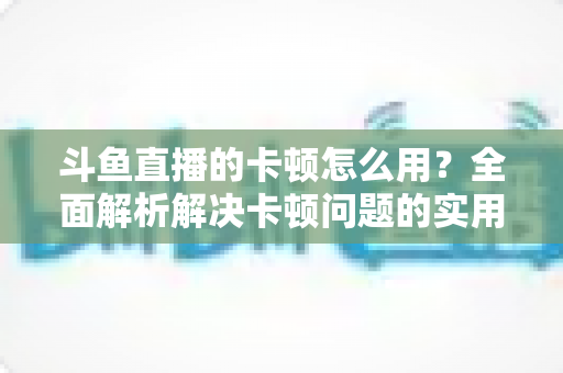 斗鱼直播的卡顿怎么用？全面解析解决卡顿问题的实用技巧与优化指南