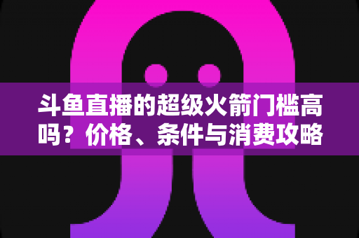 斗鱼直播的超级火箭门槛高吗?价格、条件与消费攻略一文全解析 斗鱼直播的超级火箭门槛高吗?价格、条件与消费攻略一文全解析