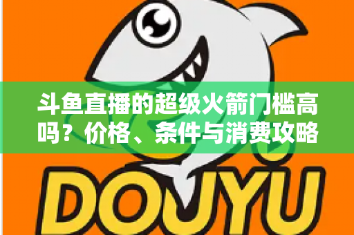 斗鱼直播的超级火箭门槛高吗？价格、条件与消费攻略一文全解析