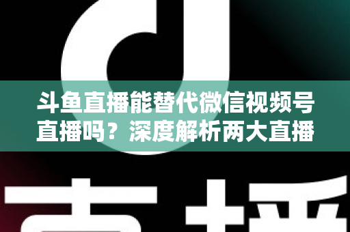 斗鱼直播能替代微信视频号直播吗？深度解析两大直播平台的核心差异与选择策略