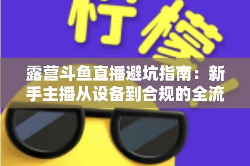 露营斗鱼直播避坑指南:新手主播从设备到合规的全流程防雷手册 露营斗鱼直播避坑指南:新手主播从设备到合规的全流程防雷手册