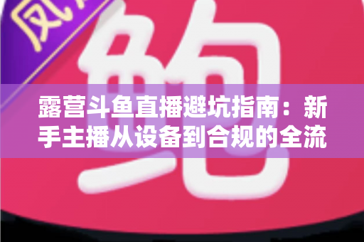 露营斗鱼直播避坑指南：新手主播从设备到合规的全流程防雷手册