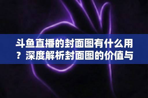斗鱼直播的封面图有什么用？深度解析封面图的价值与优化技巧