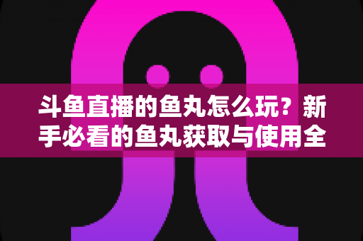 斗鱼直播的鱼丸怎么玩?新手必看的鱼丸获取与使用全攻略 斗鱼直播的鱼丸怎么玩?新手必看的鱼丸获取与使用全攻略