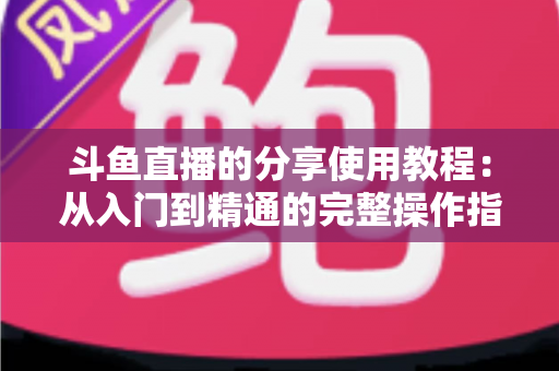 斗鱼直播的分享使用教程:从入门到精通的完整操作指南与实用技巧 斗鱼直播的分享使用教程:从入门到精通的完整操作指南与实用技巧