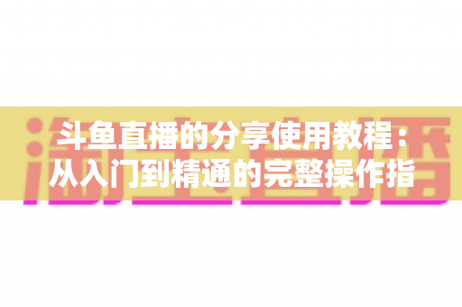 斗鱼直播的分享使用教程：从入门到精通的完整操作指南与实用技巧