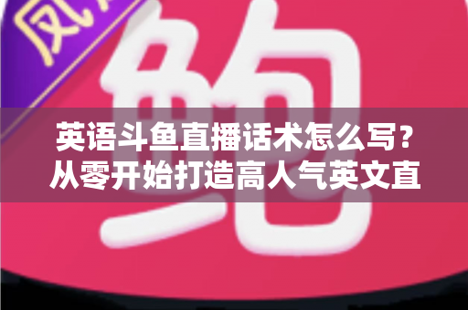 英语斗鱼直播话术怎么写？从零开始打造高人气英文直播间的实用指南