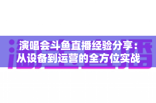 演唱会斗鱼直播经验分享：从设备到运营的全方位实战指南，助你打造高人气音乐直播间