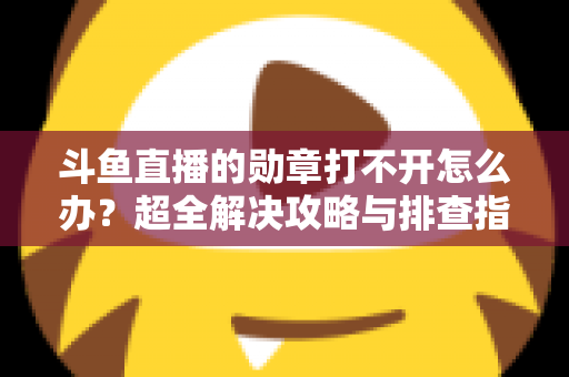 斗鱼直播的勋章打不开怎么办？超全解决攻略与排查指南一文搞定