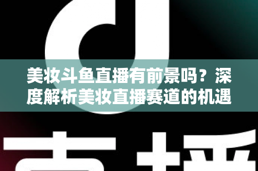 美妆斗鱼直播有前景吗？深度解析美妆直播赛道的机遇、挑战与变现路径