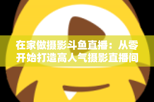 在家做摄影斗鱼直播：从零开始打造高人气摄影直播间的实用指南