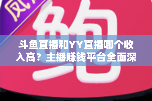 斗鱼直播和YY直播哪个收入高？主播赚钱平台全面深度对比分析