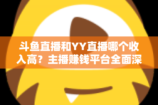 斗鱼直播和YY直播哪个收入高？主播赚钱平台全面深度对比分析