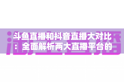 斗鱼直播和抖音直播大对比：全面解析两大直播平台的差异，助你选对舞台