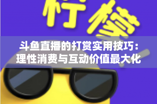 斗鱼直播的打赏实用技巧：理性消费与互动价值最大化完全指南