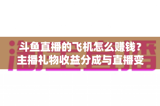 斗鱼直播的飞机怎么赚钱？主播礼物收益分成与直播变现全攻略