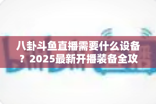 八卦斗鱼直播需要什么设备？2025最新开播装备全攻略与避坑指南
