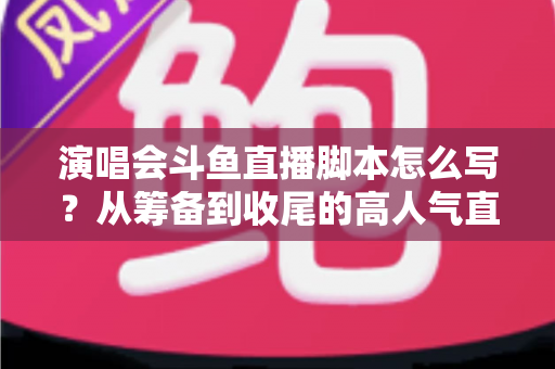 演唱会斗鱼直播脚本怎么写?从筹备到收尾的高人气直播脚本撰写全攻略 演唱会斗鱼直播脚本怎么写?从筹备到收尾的高人气直播脚本撰写全攻略