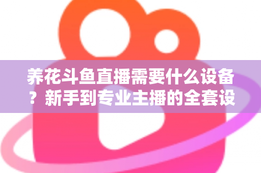 养花斗鱼直播需要什么设备？新手到专业主播的全套设备清单与实用选购指南