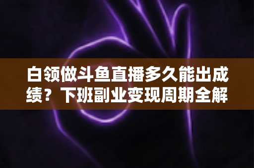 白领做斗鱼直播多久能出成绩？下班副业变现周期全解析与实用攻略