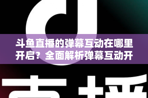 斗鱼直播的弹幕互动在哪里开启？全面解析弹幕互动开启方法与实用技巧