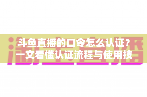 斗鱼直播的口令怎么认证？一文看懂认证流程与使用技巧全攻略