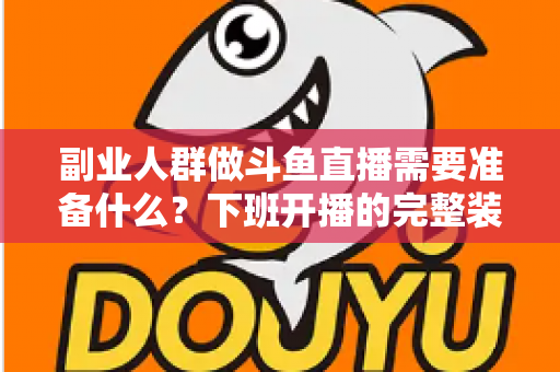 副业人群做斗鱼直播需要准备什么？下班开播的完整装备与规划清单