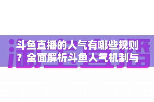 斗鱼直播的人气有哪些规则？全面解析斗鱼人气机制与快速涨人气实用指南