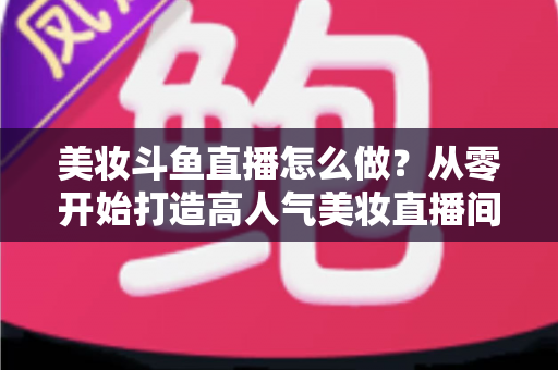 美妆斗鱼直播怎么做？从零开始打造高人气美妆直播间的完整运营指南