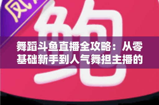 舞蹈斗鱼直播全攻略：从零基础新手到人气舞担主播的完整进阶指南