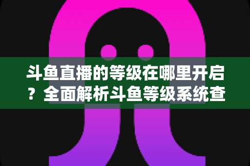 斗鱼直播的等级在哪里开启?全面解析斗鱼等级系统查看与提升方法指南 斗鱼直播的等级在哪里开启?全面解析斗鱼等级系统查看与提升方法指南