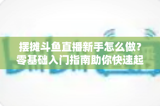 摆摊斗鱼直播新手怎么做？零基础入门指南助你快速起号变现