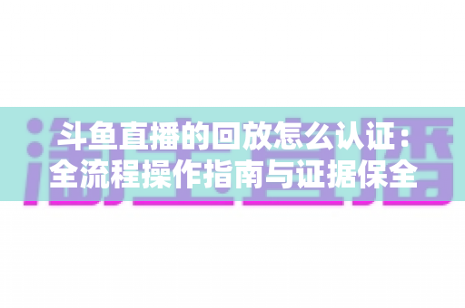 斗鱼直播的回放怎么认证：全流程操作指南与证据保全攻略
