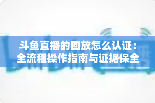 斗鱼直播的回放怎么认证：全流程操作指南与证据保全攻略