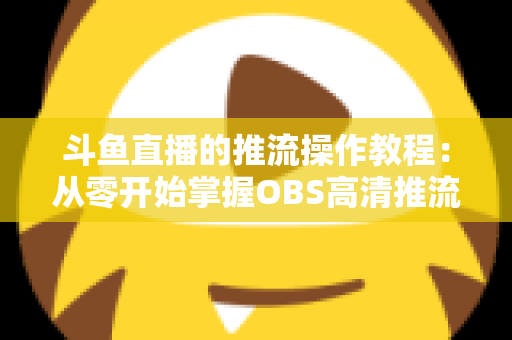 斗鱼直播的推流操作教程:从零开始掌握OBS高清推流,轻松开启专业主播之路 斗鱼直播的推流操作教程:从零开始掌握OBS高清推流,轻松开启专业主播之路