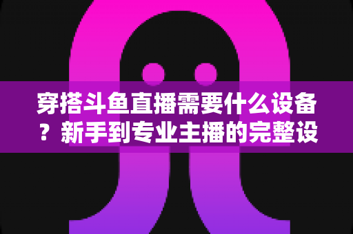 穿搭斗鱼直播需要什么设备？新手到专业主播的完整设备清单与选购指南