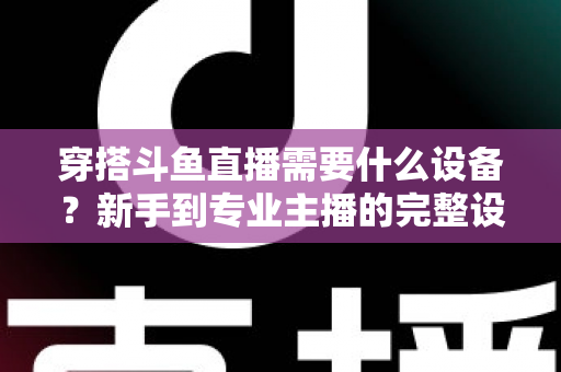 穿搭斗鱼直播需要什么设备？新手到专业主播的完整设备清单与选购指南