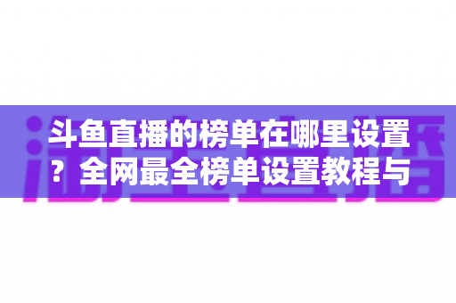 斗鱼直播的榜单在哪里设置?全网最全榜单设置教程与运营实战指南 斗鱼直播的榜单在哪里设置?全网最全榜单设置教程与运营实战指南