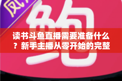 读书斗鱼直播需要准备什么？新手主播从零开始的完整准备指南与避坑攻略