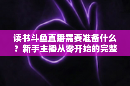 读书斗鱼直播需要准备什么？新手主播从零开始的完整准备指南与避坑攻略