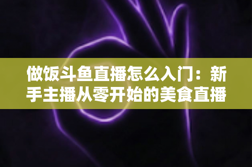 做饭斗鱼直播怎么入门：新手主播从零开始的美食直播实战指南