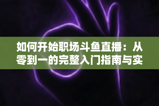 如何开始职场斗鱼直播:从零到一的完整入门指南与实战技巧 如何开始职场斗鱼直播:从零到一的完整入门指南与实战技巧