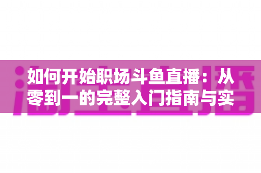 如何开始职场斗鱼直播：从零到一的完整入门指南与实战技巧