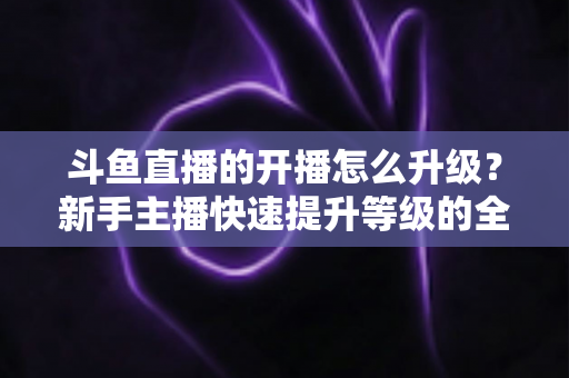 斗鱼直播的开播怎么升级?新手主播快速提升等级的全方位实战攻略 斗鱼直播的开播怎么升级?新手主播快速提升等级的全方位实战攻略