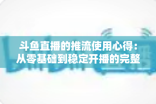 斗鱼直播的推流使用心得：从零基础到稳定开播的完整实战指南