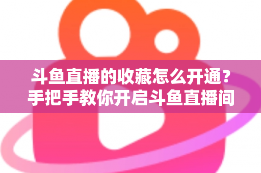 斗鱼直播的收藏怎么开通？手把手教你开启斗鱼直播间收藏功能的完整指南