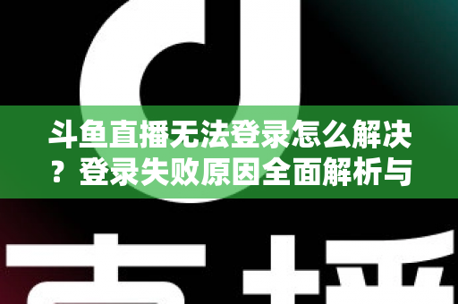 斗鱼直播无法登录怎么解决？登录失败原因全面解析与快速修复方法指南