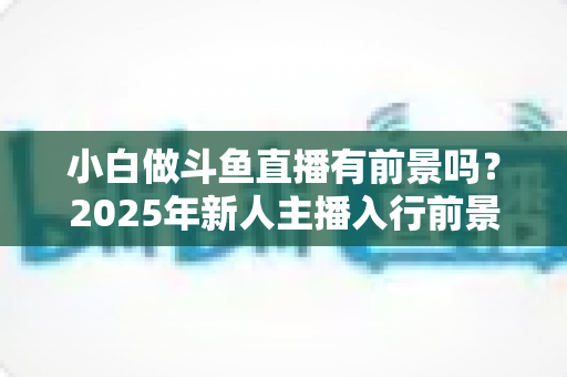小白做斗鱼直播有前景吗？2025年新人主播入行前景全面解析与实用入行指南