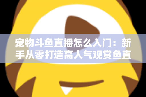 宠物斗鱼直播怎么入门:新手从零打造高人气观赏鱼直播间的完整指南 宠物斗鱼直播怎么入门:新手从零打造高人气观赏鱼直播间的完整指南