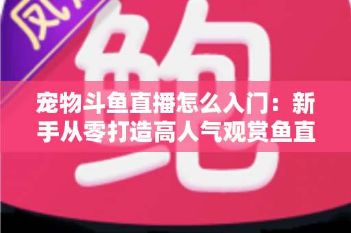 宠物斗鱼直播怎么入门：新手从零打造高人气观赏鱼直播间的完整指南